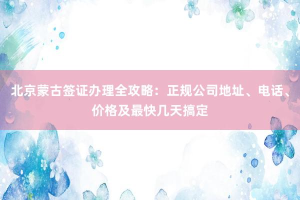北京蒙古签证办理全攻略：正规公司地址、电话、价格及最快几天搞定