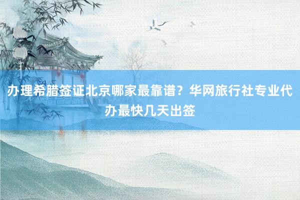 办理希腊签证北京哪家最靠谱？华网旅行社专业代办最快几天出签