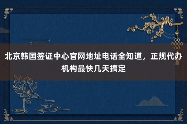 北京韩国签证中心官网地址电话全知道，正规代办机构最快几天搞定