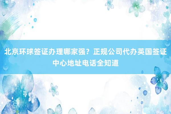 北京环球签证办理哪家强？正规公司代办英国签证中心地址电话全知道