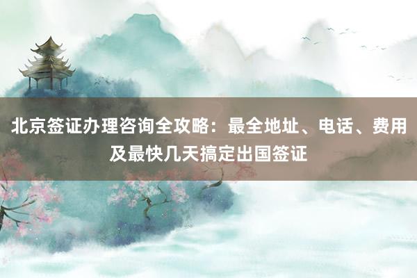 北京签证办理咨询全攻略：最全地址、电话、费用及最快几天搞定出国签证