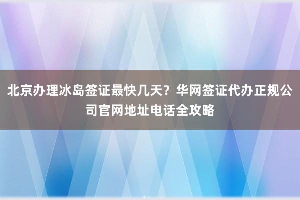 北京办理冰岛签证最快几天？华网签证代办正规公司官网地址电话全攻略