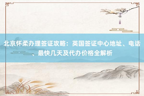 北京怀柔办理签证攻略：英国签证中心地址、电话、最快几天及代办价格全解析