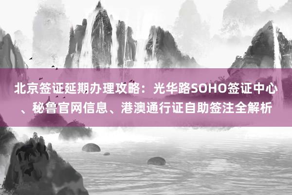北京签证延期办理攻略：光华路SOHO签证中心、秘鲁官网信息、港澳通行证自助签注全解析