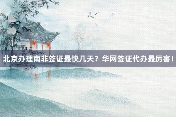北京办理南非签证最快几天？华网签证代办最厉害！