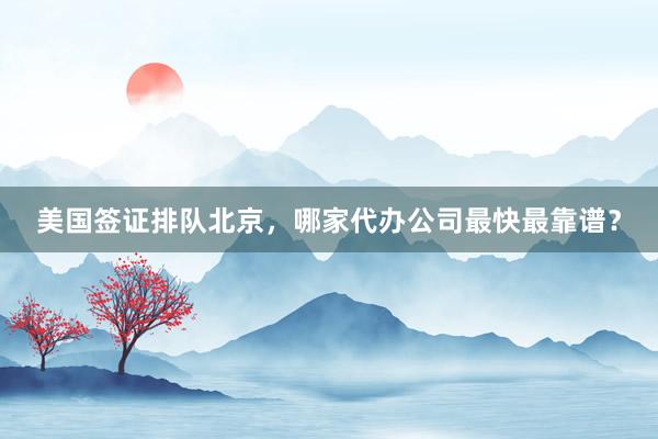 美国签证排队北京，哪家代办公司最快最靠谱？
