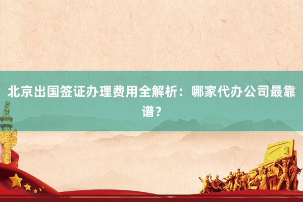 北京出国签证办理费用全解析：哪家代办公司最靠谱？