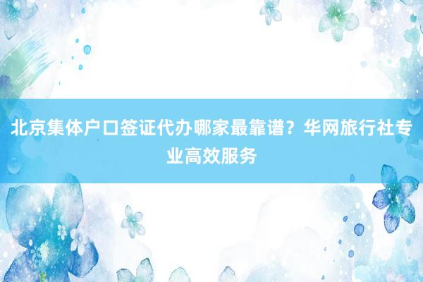 北京集体户口签证代办哪家最靠谱？华网旅行社专业高效服务