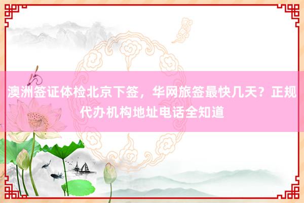 澳洲签证体检北京下签，华网旅签最快几天？正规代办机构地址电话全知道
