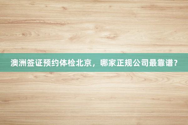 澳洲签证预约体检北京，哪家正规公司最靠谱？