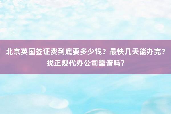 北京英国签证费到底要多少钱？最快几天能办完？找正规代办公司靠谱吗？