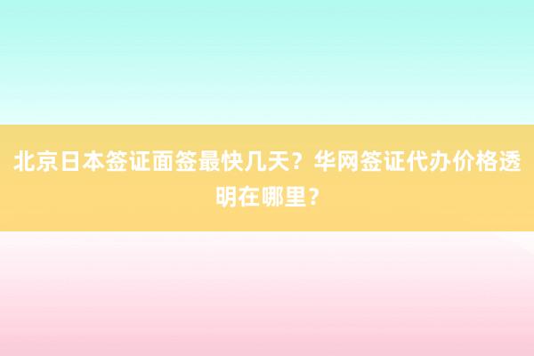 北京日本签证面签最快几天？华网签证代办价格透明在哪里？