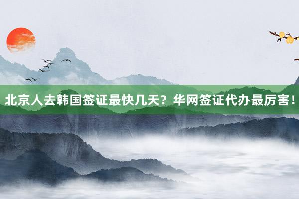 北京人去韩国签证最快几天？华网签证代办最厉害！