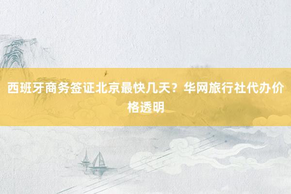 西班牙商务签证北京最快几天？华网旅行社代办价格透明