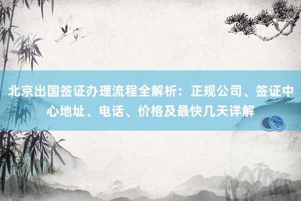 北京出国签证办理流程全解析：正规公司、签证中心地址、电话、价格及最快几天详解