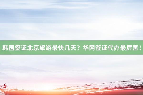 韩国签证北京旅游最快几天？华网签证代办最厉害！