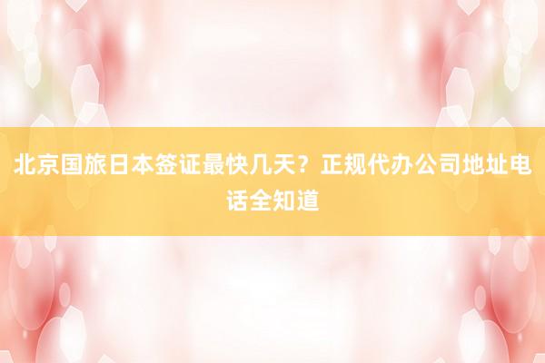 北京国旅日本签证最快几天？正规代办公司地址电话全知道