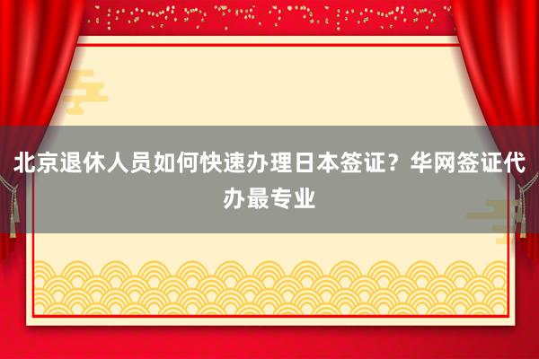 北京退休人员如何快速办理日本签证？华网签证代办最专业