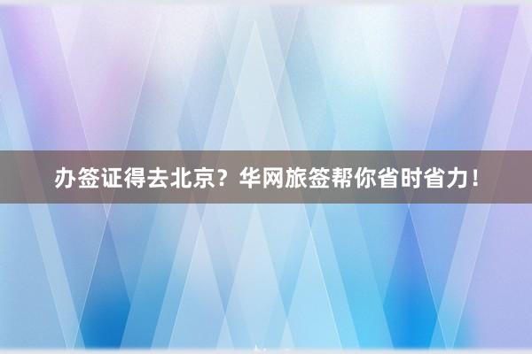 办签证得去北京？华网旅签帮你省时省力！