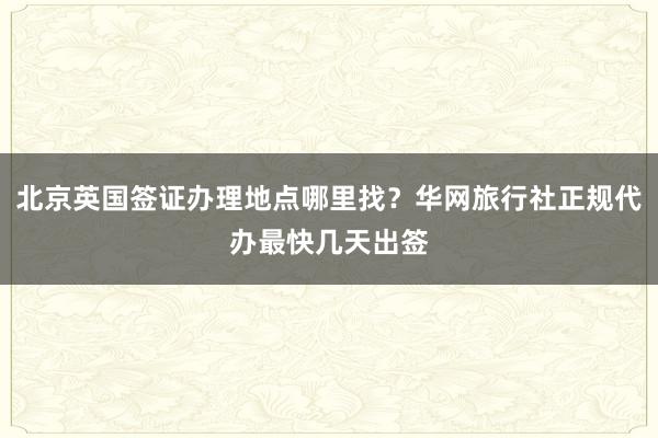 北京英国签证办理地点哪里找？华网旅行社正规代办最快几天出签