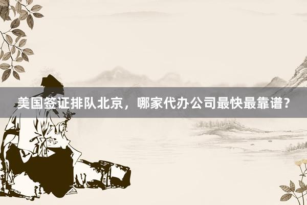 美国签证排队北京，哪家代办公司最快最靠谱？
