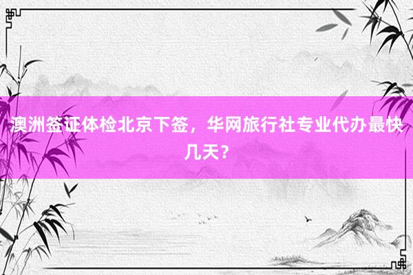澳洲签证体检北京下签，华网旅行社专业代办最快几天？