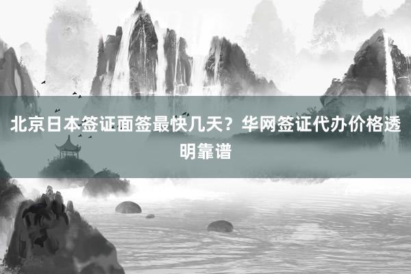 北京日本签证面签最快几天？华网签证代办价格透明靠谱