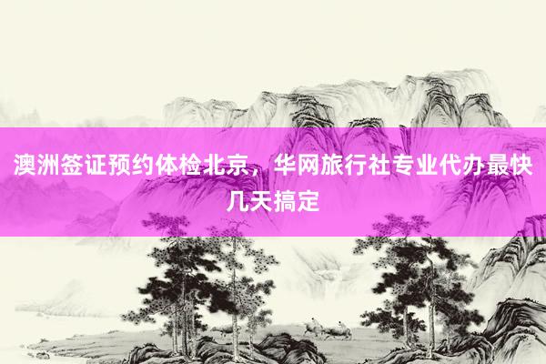 澳洲签证预约体检北京，华网旅行社专业代办最快几天搞定