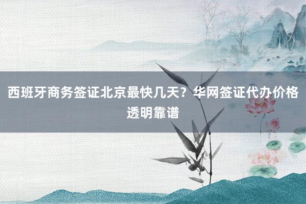 西班牙商务签证北京最快几天？华网签证代办价格透明靠谱