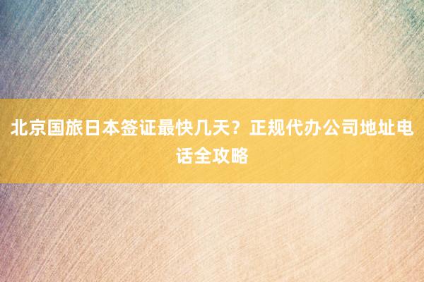 北京国旅日本签证最快几天？正规代办公司地址电话全攻略