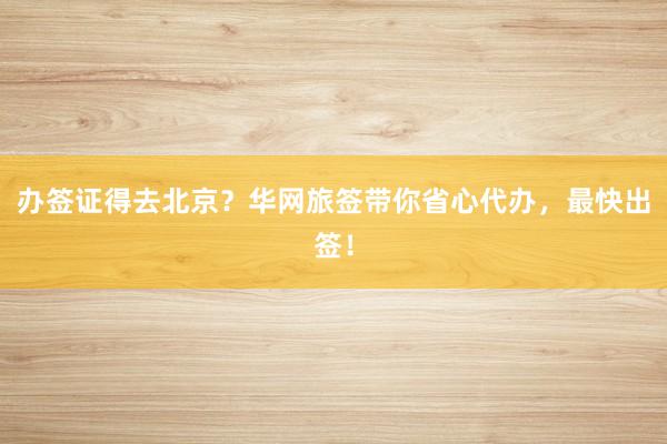 办签证得去北京？华网旅签带你省心代办，最快出签！