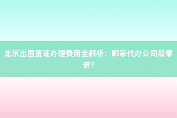 北京出国签证办理费用全解析：哪家代办公司最靠谱？