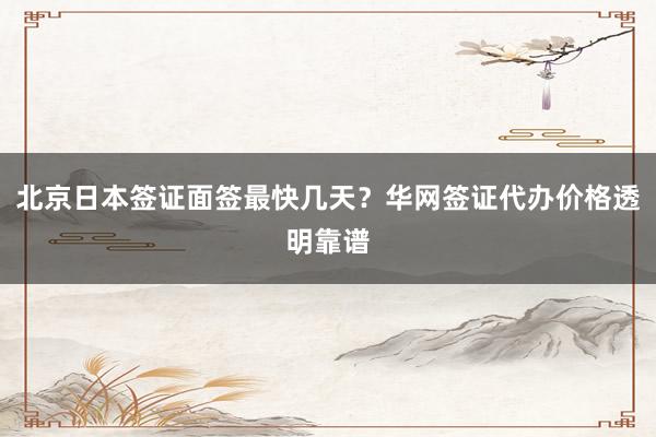 北京日本签证面签最快几天？华网签证代办价格透明靠谱