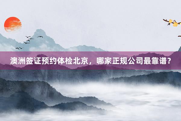 澳洲签证预约体检北京，哪家正规公司最靠谱？