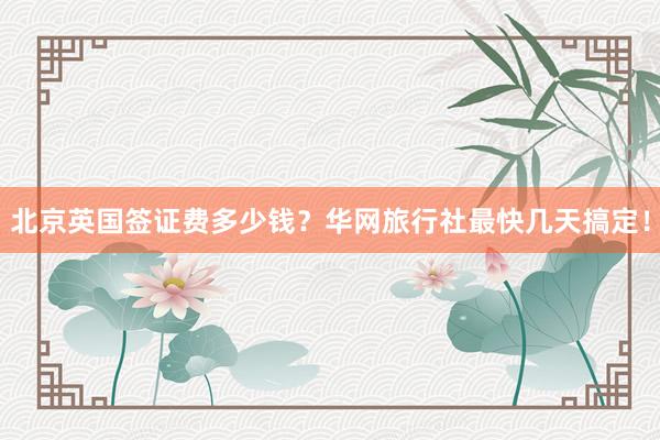 北京英国签证费多少钱？华网旅行社最快几天搞定！