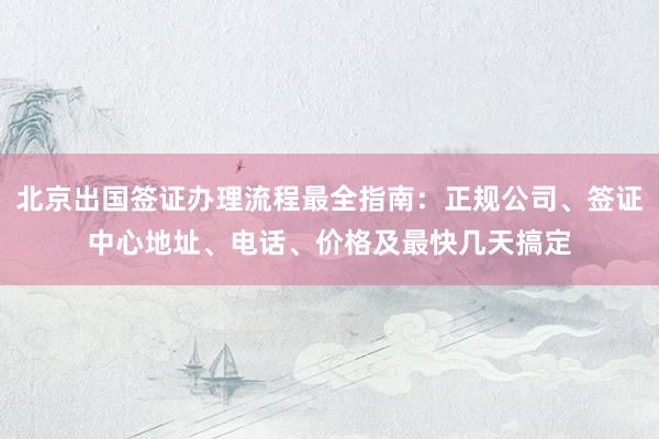 北京出国签证办理流程最全指南：正规公司、签证中心地址、电话、价格及最快几天搞定