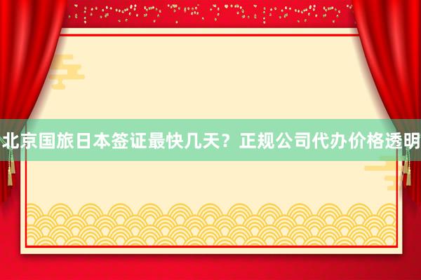 北京国旅日本签证最快几天？正规公司代办价格透明
