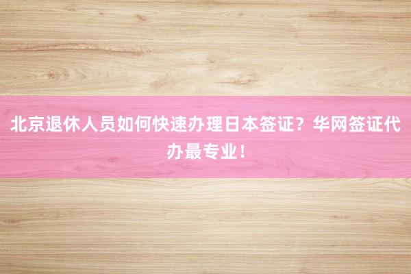 北京退休人员如何快速办理日本签证？华网签证代办最专业！