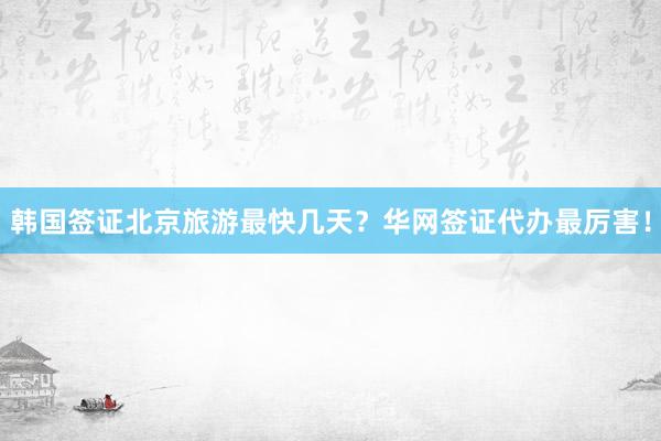 韩国签证北京旅游最快几天？华网签证代办最厉害！