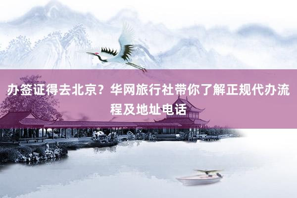 办签证得去北京？华网旅行社带你了解正规代办流程及地址电话